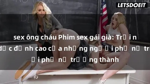 sex ông cháu Phim sex gái già: Trải nghiệm tình dục đỉnh cao của những người phụ nữ trưởng thành