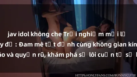 jav idol không che Trải nghiệm mới lạ với sex phòng thay đồ: Đam mê tột đỉnh cùng không gian kín đáo và quyến rũ, khám phá sự lôi cuốn từ sự hấp dẫn của nơi này.