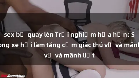 sex bị quay lén Trải nghiệm hứa hẹn: Sex trong xe hơi làm tăng cảm giác thú vị và mãnh liệt