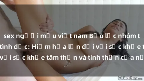 sex người mẫu việt nam Bạo lực nhóm trong các hành vi tình dục: Hiểm họa lớn đối với sức khỏe tâm thần và tinh thần của nạn nhân.