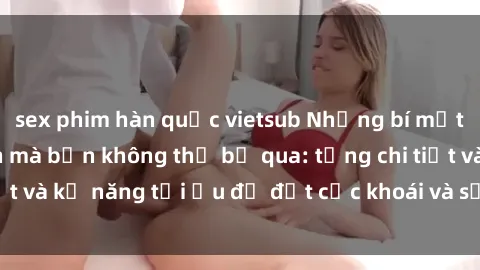 sex phim hàn quốc vietsub Những bí mật về sex người lớn mà bạn không thể bỏ qua: từng chi tiết và kỹ năng tối ưu để đạt cực khoái và sự hài lòng tối đa.