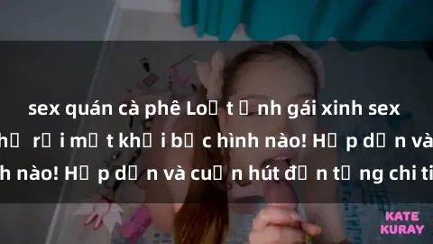 sex quán cà phê Loạt ảnh gái xinh sex nóng bỏng, không thể rời mắt khỏi bức hình nào! Hấp dẫn và cuốn hút đến từng chi tiết.