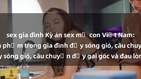 sex gia đình Kỳ án sex mẹ con Việt Nam: Sự sở hữu và xâm phạm trong gia đình đầy sóng gió, câu chuyện đầy gai góc và đau lòng.