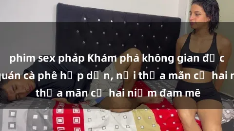 phim sex pháp Khám phá không gian độc đáo tại sex quán cà phê hấp dẫn, nơi thỏa mãn cả hai niềm đam mê