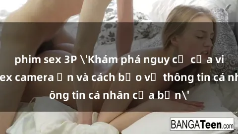phim sex 3P 'Khám phá nguy cơ của việc sử dụng sex camera ẩn và cách bảo vệ thông tin cá nhân của bạn'