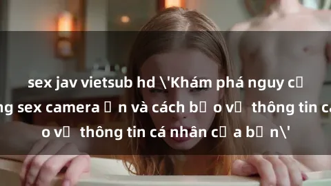 sex jav vietsub hd 'Khám phá nguy cơ của việc sử dụng sex camera ẩn và cách bảo vệ thông tin cá nhân của bạn'