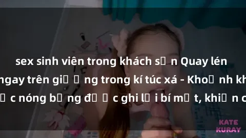 sex sinh viên trong khách sạn Quay lén sinh viên làm tình ngay trên giường trong kí túc xá - Khoảnh khắc nóng bỏng được ghi lại bí mật, khiến cả trường học xôn xao.