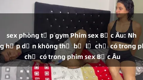 sex phòng tập gym Phim sex Bắc Âu: Những cảnh nóng hấp dẫn không thể bỏ lỡ chỉ có trong phim sex Bắc Âu