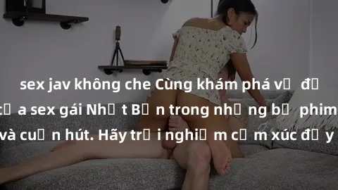 sex jav không che Cùng khám phá vẻ đẹp và sức gợi cảm của sex gái Nhật Bản trong những bộ phim đầy nghệ thuật và cuốn hút. Hãy trải nghiệm cảm xúc đầy mới mẻ và sống động từ những cảnh quay tinh tế và