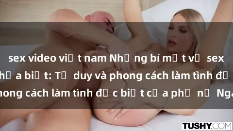 sex video việt nam Những bí mật về sex gái Nga mà bạn chưa biết: Tư duy và phong cách làm tình đặc biệt của phụ nữ Nga
