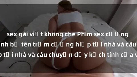 sex gái việt không che Phim sex cưỡng hiếp vietsub: Nữ sinh bị tên trộm cưỡng hiếp tại nhà và câu chuyện đầy kịch tính của vietsub