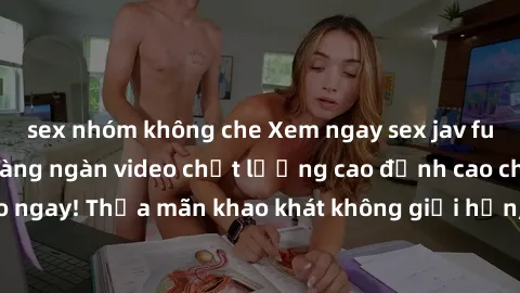 sex nhóm không che Xem ngay sex jav full HD miễn phí - Hàng ngàn video chất lượng cao đỉnh cao chỉ cần click vào ngay! Thỏa mãn khao khát không giới hạn, đón chờ những trải nghiệm mới lạ!