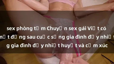 sex phòng tắm Chuyện sex gái Việt có chồng: Những bí mật đằng sau cuộc sống gia đình đầy nhiệt huyết và cảm xúc