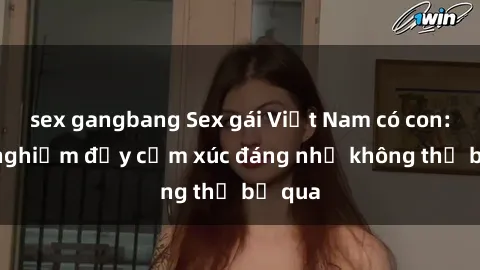 sex gangbang Sex gái Việt Nam có con: Trải nghiệm đầy cảm xúc đáng nhớ không thể bỏ qua