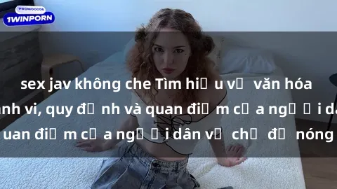 sex jav không che Tìm hiểu về văn hóa sex ở Việt Nam: Hành vi, quy định và quan điểm của người dân về chủ đề nóng