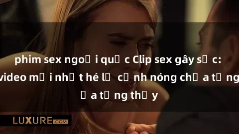 phim sex ngoại quốc Clip sex gây sốc: Loạt video mới nhất hé lộ cảnh nóng chưa từng thấy
