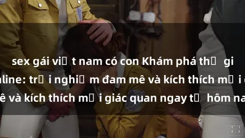 sex gái việt nam có con Khám phá thế giới mới của sex online: trải nghiệm đam mê và kích thích mọi giác quan ngay từ hôm nay!