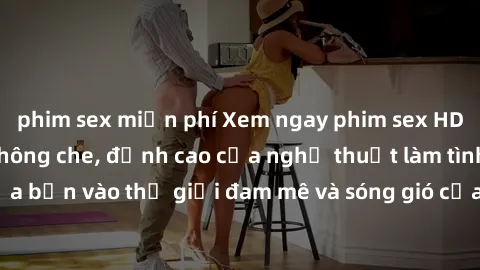 phim sex miễn phí Xem ngay phim sex HD chất lượng cao không che, đỉnh cao của nghệ thuật làm tình, đưa bạn vào thế giới đam mê và sóng gió của tình yêu không giới hạn.