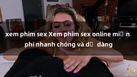 xem phim sex Xem phim sex online miễn phí nhanh chóng và dễ dàng