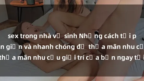 sex trong nhà vệ sinh Những cách tải phim sex về máy đơn giản và nhanh chóng để thỏa mãn nhu cầu giải trí của bạn ngay tại nhà