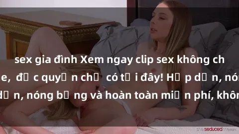 sex gia đình Xem ngay clip sex không che cực hot, không che,  độc quyền chỉ có tại đây! Hấp dẫn, nóng bỏng và hoàn toàn miễn phí, không thể bỏ qua!
