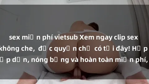 sex miễn phí vietsub Xem ngay clip sex không che cực hot, không che,  độc quyền chỉ có tại đây! Hấp dẫn, nóng bỏng và hoàn toàn miễn phí, không thể bỏ qua!