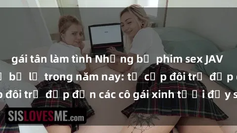gái tân làm tình Những bộ phim sex JAV hot nhất không thể bỏ lỡ trong năm nay: từ cặp đôi trẻ đẹp đến các cô gái xinh tươi đầy sức hút.