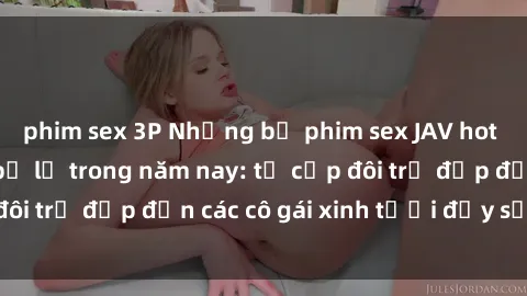 phim sex 3P Những bộ phim sex JAV hot nhất không thể bỏ lỡ trong năm nay: từ cặp đôi trẻ đẹp đến các cô gái xinh tươi đầy sức hút.