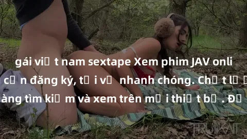 gái việt nam sextape Xem phim JAV online miễn phí không cần đăng ký, tải về nhanh chóng. Chất lượng HD, dễ dàng tìm kiếm và xem trên mọi thiết bị. Đặc biệt, không quảng cáo làm phiền.