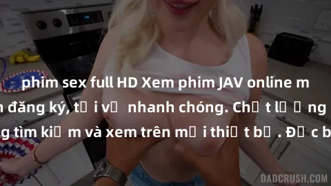 phim sex full HD Xem phim JAV online miễn phí không cần đăng ký, tải về nhanh chóng. Chất lượng HD, dễ dàng tìm kiếm và xem trên mọi thiết bị. Đặc biệt, không quảng cáo làm phiền.