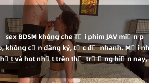 sex BDSM không che Tải phim JAV miễn phí chất lượng cao, không cần đăng ký, tốc độ nhanh. Mới nhất và hot nhất trên thị trường hiện nay, cập nhật hàng ngày.