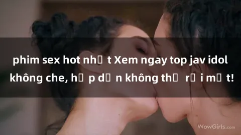 phim sex hot nhất Xem ngay top jav idol không che, hấp dẫn không thể rời mắt!