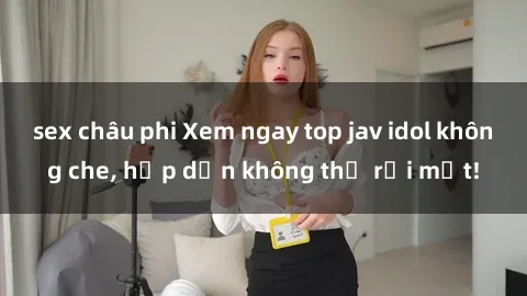sex châu phi Xem ngay top jav idol không che, hấp dẫn không thể rời mắt!
