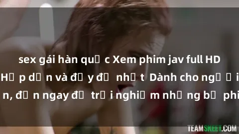 sex gái hàn quốc Xem phim jav full HD online miễn phí - Hấp dẫn và đầy đủ nhất  Dành cho người lớn, đến ngay để trải nghiệm những bộ phim hấp dẫn và hấp dẫn.