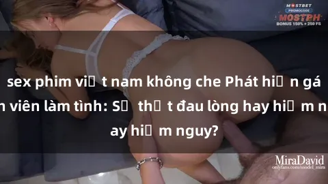 sex phim việt nam không che Phát hiện gái sinh viên làm tình: Sự thật đau lòng hay hiểm nguy?