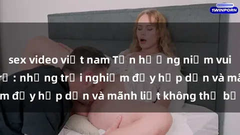 sex video việt nam Tận hưởng niềm vui của sex với gái trẻ: những trải nghiệm đầy hấp dẫn và mãnh liệt không thể bỏ lỡ