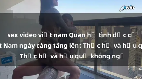 sex video việt nam Quan hệ tình dục của nữ sinh Việt Nam ngày càng tăng lên: Thực hư và hậu quả không ngờ