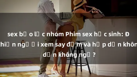 sex bạo lực nhóm Phim sex học sinh: Điều gì khiến người xem say đắm và hấp dẫn không ngờ?