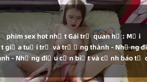 phim sex hot nhất Gái trẻ quan hệ: Mối quan hệ khác biệt giữa tuổi trẻ và trưởng thành - Những điều cần biết và cảnh báo từ chuyên gia