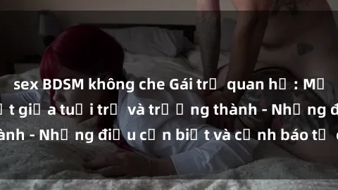 sex BDSM không che Gái trẻ quan hệ: Mối quan hệ khác biệt giữa tuổi trẻ và trưởng thành - Những điều cần biết và cảnh báo từ chuyên gia