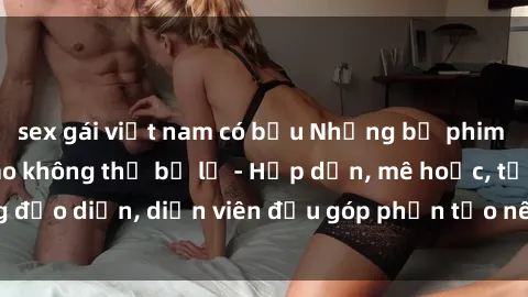 sex gái việt nam có bầu Những bộ phim sex gái già đỉnh cao không thể bỏ lỡ - Hấp dẫn, mê hoặc, từng đạo diễn, diễn viên đều góp phần tạo nên sự hấp dẫn, kích thích.