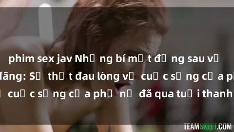 phim sex jav Những bí mật đằng sau vẻ ngoài gái già dâm đãng: Sự thật đau lòng về cuộc sống của phụ nữ đã qua tuổi thanh xuân