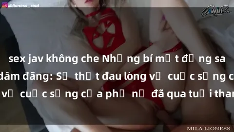 sex jav không che Những bí mật đằng sau vẻ ngoài gái già dâm đãng: Sự thật đau lòng về cuộc sống của phụ nữ đã qua tuổi thanh xuân