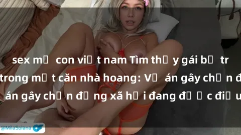sex mẹ con việt nam Tìm thấy gái bị trói và bị hiếp dâm trong một căn nhà hoang: Vụ án gây chấn động xã hội đang được điều tra vào.