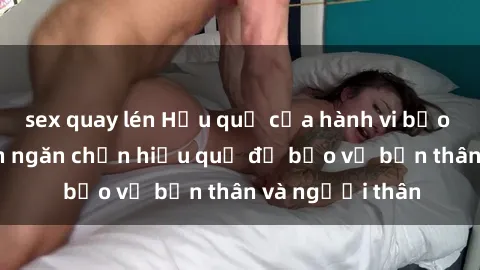 sex quay lén Hậu quả của hành vi bạo dâm sex và cách ngăn chặn hiệu quả để bảo vệ bản thân và người thân
