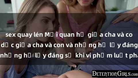 sex quay lén Mối quan hệ giữa cha và con: Sự thật về tình dục giữa cha và con và những hệ lụy đáng sợ khi vi phạm luật pháp.