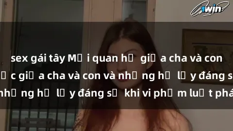 sex gái tây Mối quan hệ giữa cha và con: Sự thật về tình dục giữa cha và con và những hệ lụy đáng sợ khi vi phạm luật pháp.