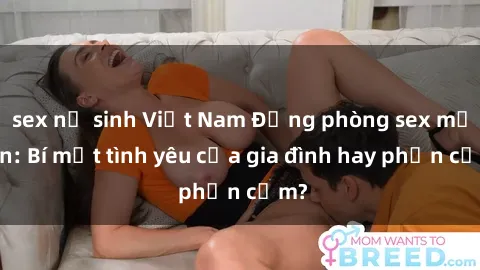 sex nữ sinh Việt Nam Động phòng sex mẹ con: Bí mật tình yêu của gia đình hay phản cảm?