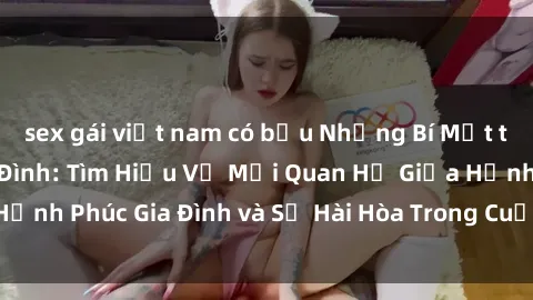 sex gái việt nam có bầu Những Bí Mật trong Tình Dục Gia Đình: Tìm Hiểu Về Mối Quan Hệ Giữa Hạnh Phúc Gia Đình và Sự Hài Hòa Trong Cuộc Sống Tình Dục