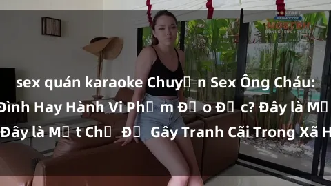 sex quán karaoke Chuyện Sex Ông Cháu: Mối Quan Hệ Gia Đình Hay Hành Vi Phạm Đạo Đức? Đây là Một Chủ Đề Gây Tranh Cãi Trong Xã Hội Hiện Nay.